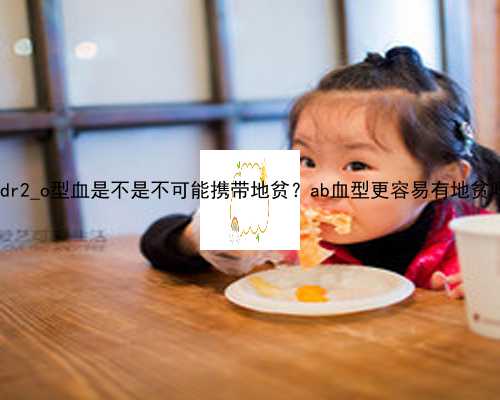 武汉代生小孩包成功_LIdr2_o型血是不是不可能携带地贫？ab血型更容易有地贫吗