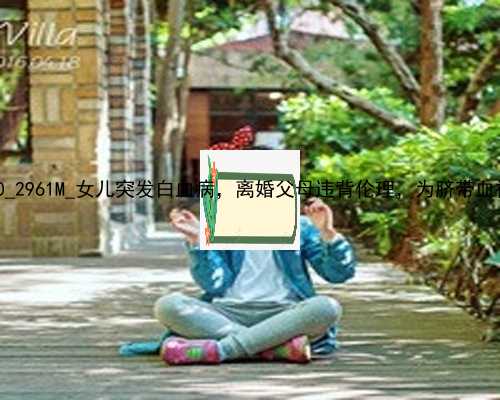 武汉代孕捐卵医院_24830_2961M_女儿突发白血病，离婚父母违背伦理，为脐带血被